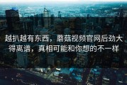 越扒越有东西，蘑菇视频官网后劲大得离谱，真相可能和你想的不一样