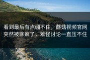 看到最后有点绷不住，蘑菇视频官网突然被聊疯了，难怪讨论一直压不住