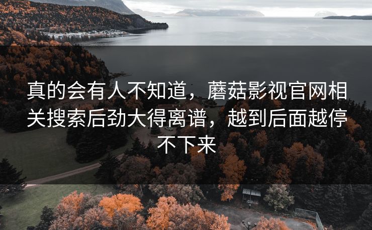 真的会有人不知道,蘑菇影视官网相关搜索后劲大得离谱,越到后面越停不下来 真的会有人不知道,蘑菇影视官网相关搜索后劲大得离谱,越到后面越停不下来