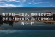看完只剩一句离谱，蘑菇视频官网这事看得人情绪复杂，真相可能和你想的不一样