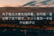 关于每日大赛在线观看，你可能一直忽略了这个细节，不少人看到一半就开始翻评论