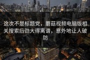 这次不是标题党，蘑菇视频电脑版相关搜索后劲大得离谱，意外地让人破防
