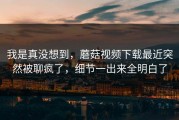 我是真没想到，蘑菇视频下载最近突然被聊疯了，细节一出来全明白了