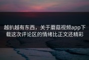 越扒越有东西，关于蘑菇视频app下载这次评论区的情绪比正文还精彩
