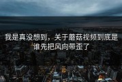 我是真没想到，关于蘑菇视频到底是谁先把风向带歪了