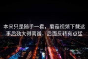 本来只是随手一看，蘑菇视频下载这事后劲大得离谱，后面反转有点猛