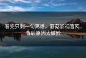 看完只剩一句离谱，蘑菇影视官网，背后原因太微妙
