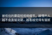 被低估的蘑菇短视频细节，越懂的人越不会直接说破，越看越觉得有猫腻