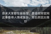 原来大家都在偷偷搜，蘑菇视频官网这事看得人情绪复杂，背后原因太微妙