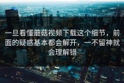 一旦看懂蘑菇视频下载这个细节，前面的疑惑基本都会解开，一不留神就会理解错