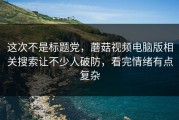 这次不是标题党，蘑菇视频电脑版相关搜索让不少人破防，看完情绪有点复杂