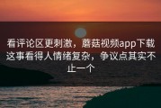 看评论区更刺激，蘑菇视频app下载这事看得人情绪复杂，争议点其实不止一个