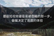 蘑菇短视频最容易被忽略的那一步，偏偏决定了后面的体验