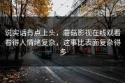说实话有点上头，蘑菇影视在线观看看得人情绪复杂，这事比表面复杂得多