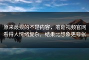 原来最狠的不是内容，蘑菇视频官网看得人情绪复杂，结果比想象更夸张