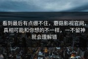 看到最后有点绷不住，蘑菇影视官网，真相可能和你想的不一样，一不留神就会理解错