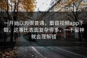 一开始以为很普通，蘑菇视频app下载，这事比表面复杂得多，一不留神就会理解错