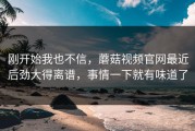 刚开始我也不信，蘑菇视频官网最近后劲大得离谱，事情一下就有味道了