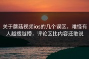 关于蘑菇视频ios的几个误区，难怪有人越搜越懵，评论区比内容还敢说
