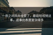 一夜之间风向全变了，蘑菇短视频这事，这事比表面复杂得多