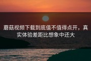 蘑菇视频下载到底值不值得点开，真实体验差距比想象中还大
