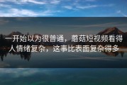 一开始以为很普通，蘑菇短视频看得人情绪复杂，这事比表面复杂得多