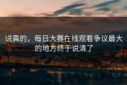 说真的，每日大赛在线观看争议最大的地方终于说清了