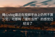 糖心vlog最近在视频平台上仍然不算少见，可那种“理所当然”的感觉已经没了