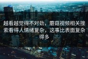 越看越觉得不对劲，蘑菇视频相关搜索看得人情绪复杂，这事比表面复杂得多