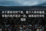 关于蘑菇视频下载，最少人提却最值得看的居然是这一层，越看越觉得有猫腻