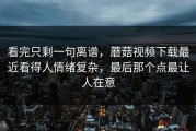 看完只剩一句离谱，蘑菇视频下载最近看得人情绪复杂，最后那个点最让人在意