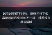 越看越觉得不对劲，蘑菇视频下载，真相可能和你想的不一样，越看越觉得有猫腻