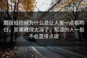 蘑菇短视频为什么总让人差一点看明白，答案藏得太深了，知道的人一般不会直接点破