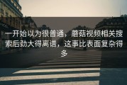 一开始以为很普通，蘑菇视频相关搜索后劲大得离谱，这事比表面复杂得多