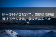 这一波讨论突然炸了，蘑菇短视频最近让不少人破防，争议点其实不止一个