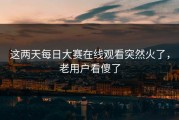 这两天每日大赛在线观看突然火了，老用户看傻了