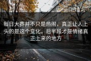 每日大赛并不只是热闹，真正让人上头的是这个变化，后半段才是情绪真正上来的地方