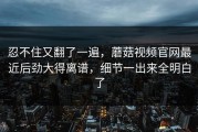 忍不住又翻了一遍，蘑菇视频官网最近后劲大得离谱，细节一出来全明白了