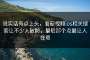 说实话有点上头，蘑菇视频ios相关搜索让不少人破防，最后那个点最让人在意