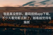 我是真没想到，蘑菇视频app下载，不少人看完都沉默了，越看越觉得有猫腻