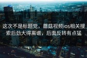 这次不是标题党，蘑菇视频ios相关搜索后劲大得离谱，后面反转有点猛