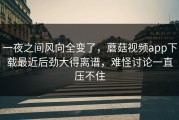 一夜之间风向全变了，蘑菇视频app下载最近后劲大得离谱，难怪讨论一直压不住