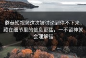 蘑菇短视频这次被讨论到停不下来，藏在细节里的信息更猛，一不留神就会理解错
