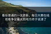 看似普通的一次更新，每日大赛在线观看争议最大的地方终于说清了