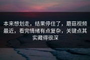 本来想划走，结果停住了，蘑菇视频最近，看完情绪有点复杂，关键点其实藏得很深