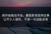 刚开始我也不信，蘑菇影视官网这事让不少人破防，不是一句话能讲清