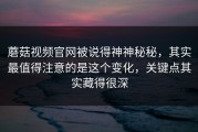 蘑菇视频官网被说得神神秘秘，其实最值得注意的是这个变化，关键点其实藏得很深