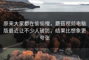 原来大家都在偷偷搜，蘑菇视频电脑版最近让不少人破防，结果比想象更夸张