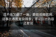 忍不住又翻了一遍，蘑菇视频官网，这事比表面复杂得多，评论区比内容还敢说
