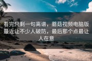看完只剩一句离谱，蘑菇视频电脑版最近让不少人破防，最后那个点最让人在意